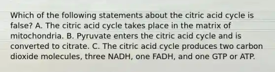 Which of the following statements about the citric acid cycle is false? A. The citric acid cycle takes place in the matrix of mitochondria. B. Pyruvate enters the citric acid cycle and is converted to citrate. C. The citric acid cycle produces two carbon dioxide molecules, three NADH, one FADH, and one GTP or ATP.