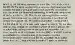 Which of the following statements about the citric acid cycle is FALSE? (A) The citric acid cycle is a series of eight reactions that oxidizes the acetyl group of acetyl-CoA to 2 CO2 in a manner that conserves the liberated free energy as reduced compounds of NAD+ and FAD+ . (B) This circular pathway oxidizes acetyl groups from many sources, not just pyruvate. It is a "hub" of cellular metabolism. (C) The oxaloacetate that is consumed in the 1st step of the citric acid cycle is regenerated in the last step and can thus oxidize an unlimited number of acetyl groups. (D) In eukaryotes, all enzymes of the cycle are located in the mitochondria, so all substrates including NAD+ andGDP must be generated in the mitochondria or transported into the mitochondria from the cytosol. (E) The oxidation of an acetyl group into 2 CO 2 requires the transfer of 4 pairs of electrons.