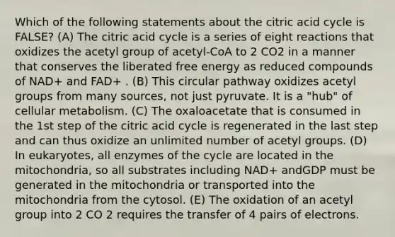 Which of the following statements about the citric acid cycle is FALSE? (A) The citric acid cycle is a series of eight reactions that oxidizes the acetyl group of acetyl-CoA to 2 CO2 in a manner that conserves the liberated free energy as reduced compounds of NAD+ and FAD+ . (B) This circular pathway oxidizes acetyl groups from many sources, not just pyruvate. It is a "hub" of cellular metabolism. (C) The oxaloacetate that is consumed in the 1st step of the citric acid cycle is regenerated in the last step and can thus oxidize an unlimited number of acetyl groups. (D) In eukaryotes, all enzymes of the cycle are located in the mitochondria, so all substrates including NAD+ andGDP must be generated in the mitochondria or transported into the mitochondria from the cytosol. (E) The oxidation of an acetyl group into 2 CO 2 requires the transfer of 4 pairs of electrons.