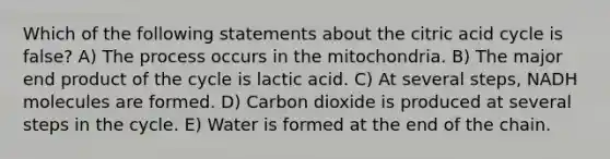 Which of the following statements about the citric acid cycle is false? A) The process occurs in the mitochondria. B) The major end product of the cycle is lactic acid. C) At several steps, NADH molecules are formed. D) Carbon dioxide is produced at several steps in the cycle. E) Water is formed at the end of the chain.