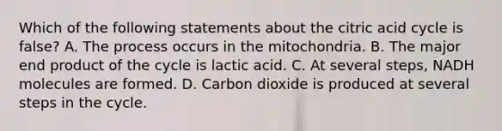 Which of the following statements about the citric acid cycle is false? A. The process occurs in the mitochondria. B. The major end product of the cycle is lactic acid. C. At several steps, NADH molecules are formed. D. Carbon dioxide is produced at several steps in the cycle.