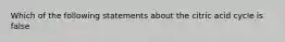 Which of the following statements about the citric acid cycle is false