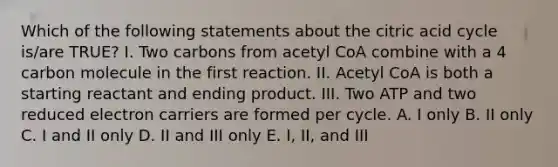 Which of the following statements about the citric acid cycle is/are TRUE? I. Two carbons from acetyl CoA combine with a 4 carbon molecule in the first reaction. II. Acetyl CoA is both a starting reactant and ending product. III. Two ATP and two reduced electron carriers are formed per cycle. A. I only B. II only C. I and II only D. II and III only E. I, II, and III