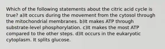 Which of the following statements about the citric acid cycle is true? a)It occurs during the movement from the cytosol through the mitochondrial membranes. b)It makes ATP through substrate-level phosphorylation. c)It makes the most ATP compared to the other steps. d)It occurs in the eukaryotic cytoplasm. It splits glucose.