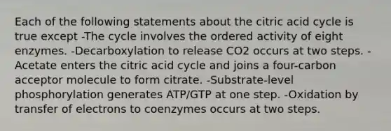 Each of the following statements about the citric acid cycle is true except -The cycle involves the ordered activity of eight enzymes. -Decarboxylation to release CO2 occurs at two steps. -Acetate enters the citric acid cycle and joins a four-carbon acceptor molecule to form citrate. -Substrate-level phosphorylation generates ATP/GTP at one step. -Oxidation by transfer of electrons to coenzymes occurs at two steps.