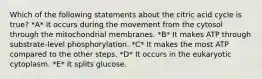 Which of the following statements about the citric acid cycle is true? *A* It occurs during the movement from the cytosol through the mitochondrial membranes. *B* It makes ATP through substrate-level phosphorylation. *C* It makes the most ATP compared to the other steps. *D* It occurs in the eukaryotic cytoplasm. *E* It splits glucose.