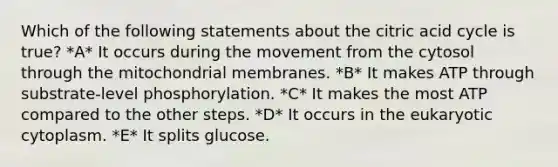 Which of the following statements about the citric acid cycle is true? *A* It occurs during the movement from the cytosol through the mitochondrial membranes. *B* It makes ATP through substrate-level phosphorylation. *C* It makes the most ATP compared to the other steps. *D* It occurs in the eukaryotic cytoplasm. *E* It splits glucose.