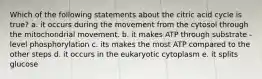 Which of the following statements about the citric acid cycle is true? a. it occurs during the movement from the cytosol through the mitochondrial movement. b. it makes ATP through substrate - level phosphorylation c. its makes the most ATP compared to the other steps d. it occurs in the eukaryotic cytoplasm e. it splits glucose