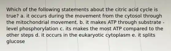 Which of the following statements about the citric acid cycle is true? a. it occurs during the movement from the cytosol through the mitochondrial movement. b. it makes ATP through substrate - level phosphorylation c. its makes the most ATP compared to the other steps d. it occurs in the eukaryotic cytoplasm e. it splits glucose