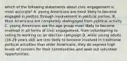 which of the following statements about civic engagement is most accurate? A. young Americans are most likely to become engaged in politics through involvement in political parties. B. Most Americans are completely disengaged from political activity C. young Americans are the age group most likely to become involved in all forms of civic engagement, from volunteering to voting to working on an election campaign D. while young adults (18-29 years old) are less likely to become involved in traditional political activities than older Americans, they do express high levels of concern for their communities and seek out volunteer opportunities.