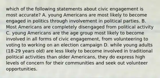 which of the following statements about civic engagement is most accurate? A. young Americans are most likely to become engaged in politics through involvement in political parties. B. Most Americans are completely disengaged from political activity C. young Americans are the age group most likely to become involved in all forms of civic engagement, from volunteering to voting to working on an election campaign D. while young adults (18-29 years old) are less likely to become involved in traditional political activities than older Americans, they do express high levels of concern for their communities and seek out volunteer opportunities.