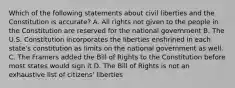 Which of the following statements about civil liberties and the Constitution is accurate? A. All rights not given to the people in the Constitution are reserved for the national government B. The U.S. Constitution incorporates the liberties enshrined in each state's constitution as limits on the national government as well. C. The Framers added the Bill of Rights to the Constitution before most states would sign it D. The Bill of Rights is not an exhaustive list of citizens' liberties