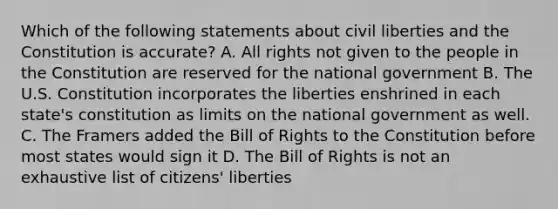 Which of the following statements about civil liberties and the Constitution is accurate? A. All rights not given to the people in the Constitution are reserved for the national government B. The U.S. Constitution incorporates the liberties enshrined in each state's constitution as limits on the national government as well. C. The Framers added the Bill of Rights to the Constitution before most states would sign it D. The Bill of Rights is not an exhaustive list of citizens' liberties