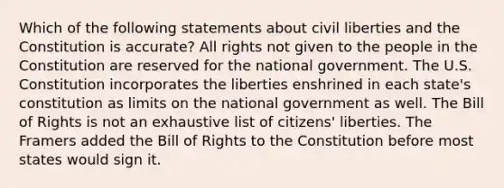 Which of the following statements about civil liberties and the Constitution is accurate? All rights not given to the people in the Constitution are reserved for the national government. The U.S. Constitution incorporates the liberties enshrined in each state's constitution as limits on the national government as well. The Bill of Rights is not an exhaustive list of citizens' liberties. The Framers added the Bill of Rights to the Constitution before most states would sign it.