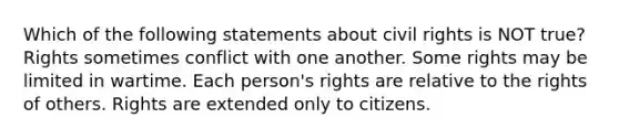 Which of the following statements about civil rights is NOT true? Rights sometimes conflict with one another. Some rights may be limited in wartime. Each person's rights are relative to the rights of others. Rights are extended only to citizens.