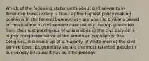 Which of the following statements about civil servants in American bureaucracy is true? a) the highest policy making positions in the federal bureaucracy are open to civilians based on merit alone b) civil servants are usually the top graduates from the most prestigious of universities c) the civil service is highly unrepresentative of the American population; like Congress, it is made up of a majority of white men d) the civil service does not generally attract the most talented people in our society because it has so little presitge