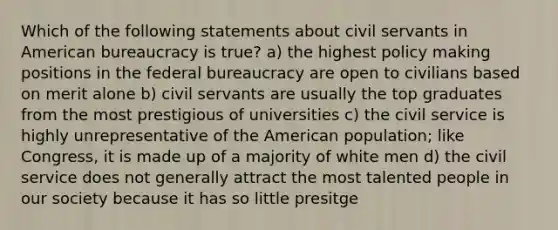 Which of the following statements about civil servants in American bureaucracy is true? a) the highest policy making positions in the federal bureaucracy are open to civilians based on merit alone b) civil servants are usually the top graduates from the most prestigious of universities c) the civil service is highly unrepresentative of the American population; like Congress, it is made up of a majority of white men d) the civil service does not generally attract the most talented people in our society because it has so little presitge