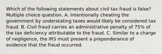 Which of the following statements about civil tax fraud is false? Multiple choice question. A. Intentionally cheating the government by understating taxes would likely be considered tax fraud. B. Civil fraud carries an administrative penalty of 75% of the tax deficiency attributable to the fraud. C. Similar to a charge of negligence, the IRS must present a preponderance of evidence that the fraud occurred.