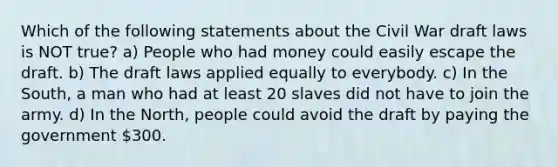 Which of the following statements about the Civil War draft laws is NOT true? a) People who had money could easily escape the draft. b) The draft laws applied equally to everybody. c) In the South, a man who had at least 20 slaves did not have to join the army. d) In the North, people could avoid the draft by paying the government 300.