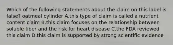 Which of the following statements about the claim on this label is false? oatmeal cylinder A.this type of claim is called a nutrient content claim B.this claim focuses on the relationship between soluble fiber and the risk for heart disease C.the FDA reviewed this claim D.this claim is supported by strong scientific evidence