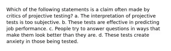 Which of the following statements is a claim often made by critics of projective testing? a. The interpretation of projective tests is too subjective. b. These tests are effective in predicting job performance. c. People try to answer questions in ways that make them look better than they are. d. These tests create anxiety in those being tested.