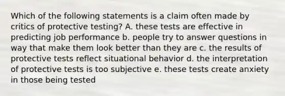 Which of the following statements is a claim often made by critics of protective testing? A. these tests are effective in predicting job performance b. people try to answer questions in way that make them look better than they are c. the results of protective tests reflect situational behavior d. the interpretation of protective tests is too subjective e. these tests create anxiety in those being tested