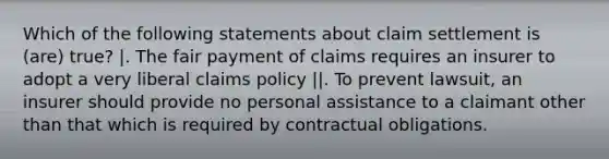 Which of the following statements about claim settlement is (are) true? |. The fair payment of claims requires an insurer to adopt a very liberal claims policy ||. To prevent lawsuit, an insurer should provide no personal assistance to a claimant other than that which is required by contractual obligations.