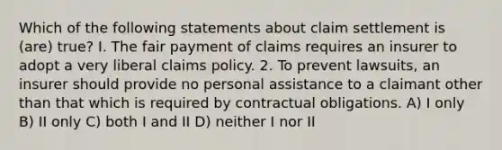 Which of the following statements about claim settlement is (are) true? I. The fair payment of claims requires an insurer to adopt a very liberal claims policy. 2. To prevent lawsuits, an insurer should provide no personal assistance to a claimant other than that which is required by contractual obligations. A) I only B) II only C) both I and II D) neither I nor II