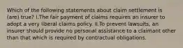 Which of the following statements about claim settlement is (are) true? I.The fair payment of claims requires an insurer to adopt a very liberal claims policy. II.To prevent lawsuits, an insurer should provide no personal assistance to a claimant other than that which is required by contractual obligations.