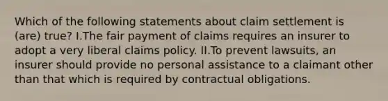 Which of the following statements about claim settlement is (are) true? I.The fair payment of claims requires an insurer to adopt a very liberal claims policy. II.To prevent lawsuits, an insurer should provide no personal assistance to a claimant other than that which is required by contractual obligations.