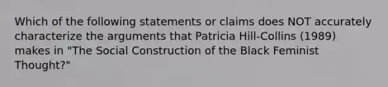 Which of the following statements or claims does NOT accurately characterize the arguments that Patricia Hill-Collins (1989) makes in "The Social Construction of the Black Feminist Thought?"