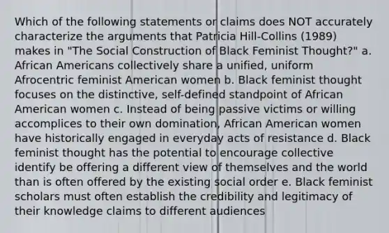 Which of the following statements or claims does NOT accurately characterize the arguments that Patricia Hill-Collins (1989) makes in "The Social Construction of Black Feminist Thought?" a. African Americans collectively share a unified, uniform Afrocentric feminist American women b. Black feminist thought focuses on the distinctive, self-defined standpoint of African American women c. Instead of being passive victims or willing accomplices to their own domination, African American women have historically engaged in everyday acts of resistance d. Black feminist thought has the potential to encourage collective identify be offering a different view of themselves and the world than is often offered by the existing social order e. Black feminist scholars must often establish the credibility and legitimacy of their knowledge claims to different audiences