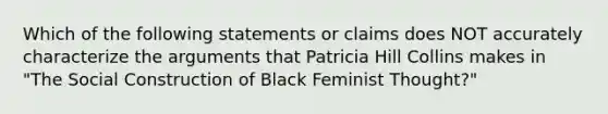 Which of the following statements or claims does NOT accurately characterize the arguments that Patricia Hill Collins makes in "The Social Construction of Black Feminist Thought?"