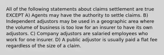 All of the following statements about claims settlement are true EXCEPT A) Agents may have the authority to settle claims. B) Independent adjustors may be used in a geographic area where the volume of business is too low for an insurer to have its own adjustors. C) Company adjustors are salaried employees who work for one insurer. D) A public adjustor is usually paid a flat fee regardless of the size of a claim.