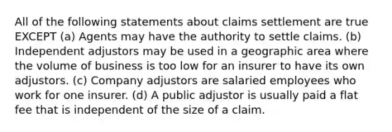 All of the following statements about claims settlement are true EXCEPT (a) Agents may have the authority to settle claims. (b) Independent adjustors may be used in a geographic area where the volume of business is too low for an insurer to have its own adjustors. (c) Company adjustors are salaried employees who work for one insurer. (d) A public adjustor is usually paid a flat fee that is independent of the size of a claim.