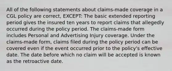 All of the following statements about claims-made coverage in a CGL policy are correct, EXCEPT: The basic extended reporting period gives the insured ten years to report claims that allegedly occurred during the policy period. The claims-made form includes Personal and Advertising Injury coverage. Under the claims-made form, claims filed during the policy period can be covered even if the event occurred prior to the policy's effective date. The date before which no claim will be accepted is known as the retroactive date.