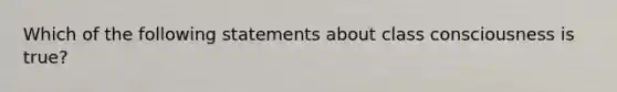 Which of the following statements about class consciousness is true?