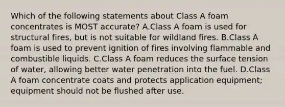 Which of the following statements about Class A foam concentrates is MOST accurate? A.Class A foam is used for structural fires, but is not suitable for wildland fires. B.Class A foam is used to prevent ignition of fires involving flammable and combustible liquids. C.Class A foam reduces the surface tension of water, allowing better water penetration into the fuel. D.Class A foam concentrate coats and protects application equipment; equipment should not be flushed after use.