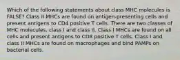 Which of the following statements about class MHC molecules is FALSE? Class II MHCs are found on antigen-presenting cells and present antigens to CD4 positive T cells. There are two classes of MHC molecules, class I and class II. Class I MHCs are found on all cells and present antigens to CD8 positive T cells. Class I and class II MHCs are found on macrophages and bind PAMPs on bacterial cells.