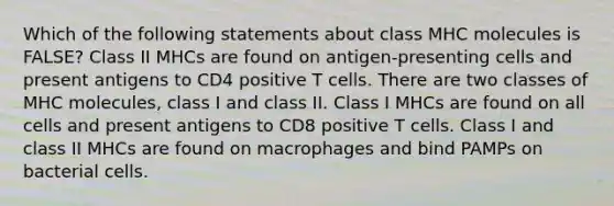 Which of the following statements about class MHC molecules is FALSE? Class II MHCs are found on antigen-presenting cells and present antigens to CD4 positive T cells. There are two classes of MHC molecules, class I and class II. Class I MHCs are found on all cells and present antigens to CD8 positive T cells. Class I and class II MHCs are found on macrophages and bind PAMPs on bacterial cells.