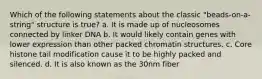 Which of the following statements about the classic "beads-on-a-string" structure is true? a. It is made up of nucleosomes connected by linker DNA b. It would likely contain genes with lower expression than other packed chromatin structures. c. Core histone tail modification cause it to be highly packed and silenced. d. It is also known as the 30nm fiber