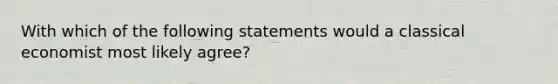 With which of the following statements would a classical economist most likely agree?