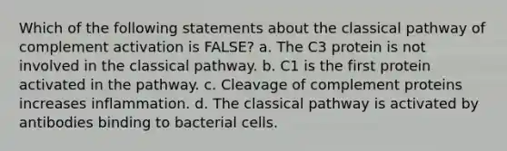 Which of the following statements about the classical pathway of complement activation is FALSE? a. The C3 protein is not involved in the classical pathway. b. C1 is the first protein activated in the pathway. c. Cleavage of complement proteins increases inflammation. d. The classical pathway is activated by antibodies binding to bacterial cells.