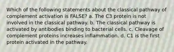 Which of the following statements about the classical pathway of complement activation is FALSE? a. The C3 protein is not involved in the classical pathway. b. The classical pathway is activated by antibodies binding to bacterial cells. c. Cleavage of complement proteins increases inflammation. d. C1 is the first protein activated in the pathway.