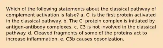 Which of the following statements about the classical pathway of complement activation is false? a. Cl is the first protein activated in the classical pathway. b. The Cl protein complex is initiated by antigen-antibody complexes. c. C3 is not involved in the classical pathway. d. Cleaved fragments of some of the proteins act to increase inflammation. e. C3b causes opsonization.