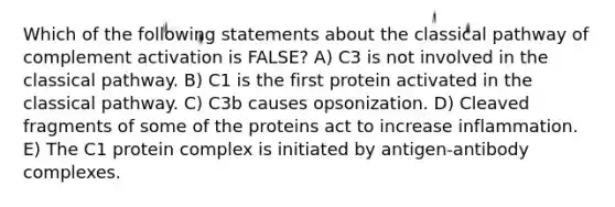 Which of the following statements about the classical pathway of complement activation is FALSE? A) C3 is not involved in the classical pathway. B) C1 is the first protein activated in the classical pathway. C) C3b causes opsonization. D) Cleaved fragments of some of the proteins act to increase inflammation. E) The C1 protein complex is initiated by antigen-antibody complexes.