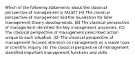 Which of the following statements about the classical perspective of management is FALSE? (A) The classical perspective of management laid the foundation for later management theory developments. (B) The classical perspective of management identified the key management processes. (C) The classical perspective of management prescribed action unique to each situation. (D) The classical perspective of management focused attention on management as a viable topic of scientific inquiry. (E) The classical perspective of management identified important management functions and skills