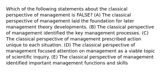 Which of the following statements about the classical perspective of management is FALSE? (A) The classical perspective of management laid the foundation for later management theory developments. (B) The classical perspective of management identified the key management processes. (C) The classical perspective of management prescribed action unique to each situation. (D) The classical perspective of management focused attention on management as a viable topic of scientific inquiry. (E) The classical perspective of management identified important management functions and skills