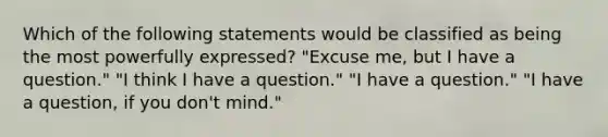 Which of the following statements would be classified as being the most powerfully expressed? "Excuse me, but I have a question." "I think I have a question." "I have a question." "I have a question, if you don't mind."