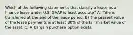 Which of the following statements that classify a lease as a finance lease under U.S. GAAP is least accurate? A) Title is transferred at the end of the lease period. B) The present value of the lease payments is at least 80% of the fair market value of the asset. C) A bargain purchase option exists.